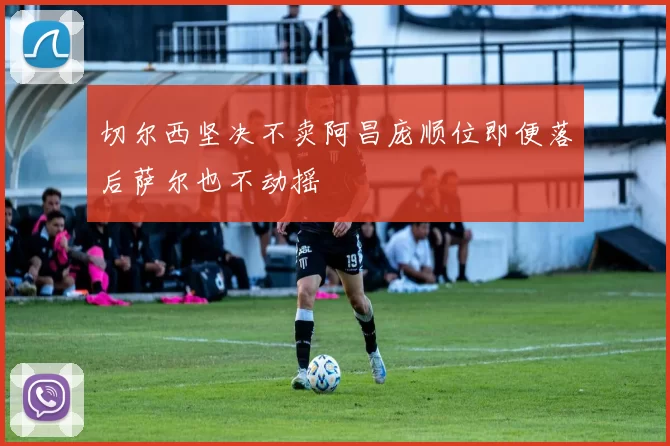 切尔西坚决不卖阿昌庞顺位即便落后萨尔也不动摇