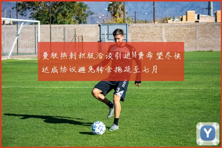 曼联热刺积极洽谈引进M费希望尽快达成协议避免转会拖延至七月
