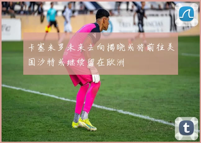 卡塞米罗未来去向揭晓或将前往美国沙特或继续留在欧洲