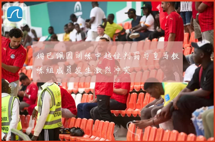 姆巴佩因训练中越位判罚与皇马教练组成员发生激烈冲突