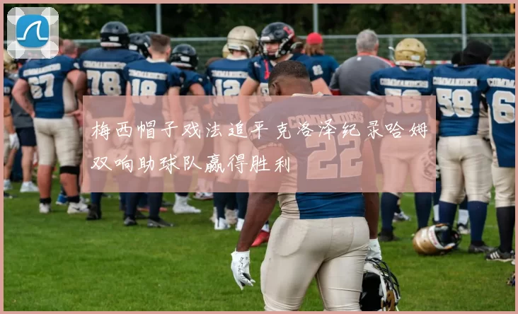 梅西帽子戏法追平克洛泽纪录哈姆双响助球队赢得胜利