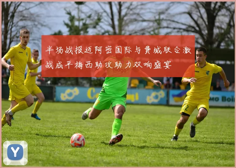 半场战报迈阿密国际与费城联合激战成平梅西助攻助力双响盛宴