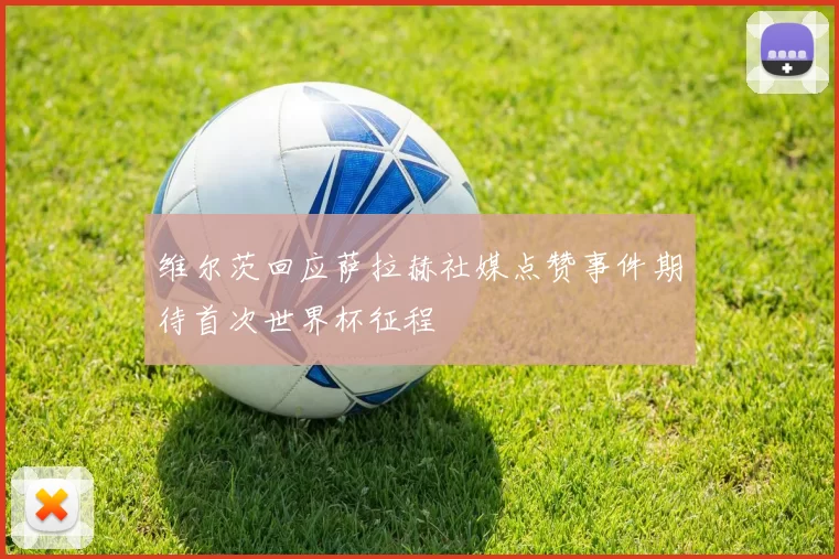 维尔茨回应萨拉赫社媒点赞事件期待首次世界杯征程
