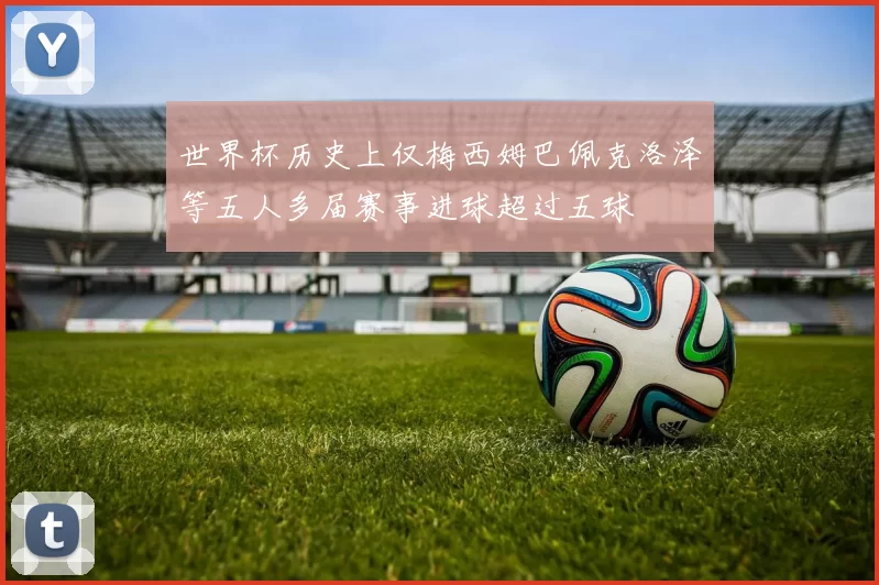 世界杯历史上仅梅西姆巴佩克洛泽等五人多届赛事进球超过五球