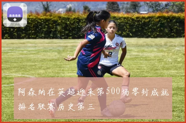 阿森纳在英超迎来第500场零封成就排名联赛历史第三