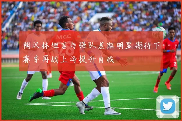 陶汉林坦言与强队差距明显期待下赛季再战上海提升自我