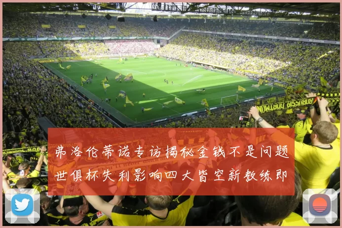 弗洛伦蒂诺专访揭秘金钱不是问题世俱杯失利影响四大皆空新教练即将到来