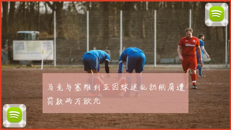 马竞与塞维利亚因球迷乱扔纸屑遭罚款两万欧元