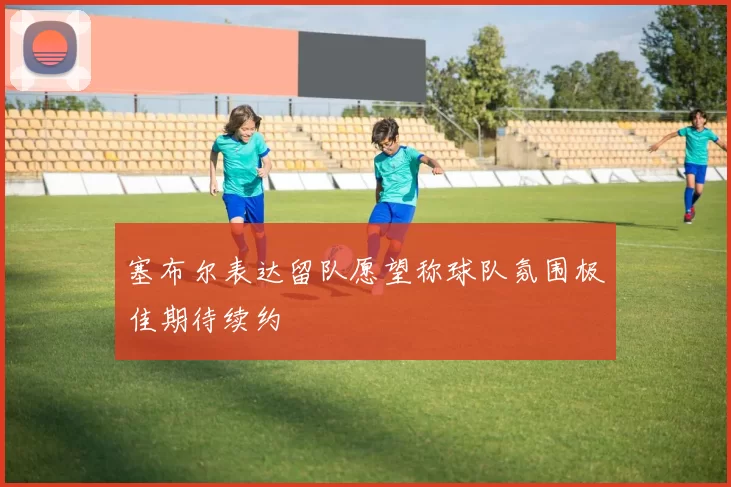 塞布尔表达留队愿望称球队氛围极佳期待续约