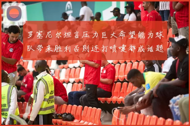 罗塞尼尔坦言压力巨大希望能为球队带来胜利否则连打喷嚏都成话题