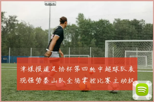 津媒报道足协杯第四轮中超球队表现强势泰山队全场掌控比赛主动权