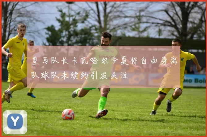皇马队长卡瓦哈尔今夏将自由身离队球队未续约引发关注