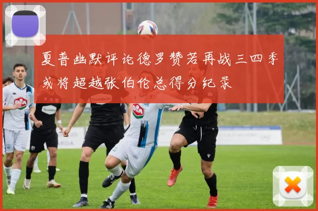 夏普幽默评论德罗赞若再战三四季或将超越张伯伦总得分纪录