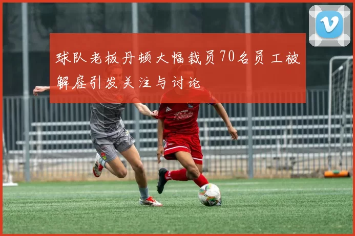 球队老板丹顿大幅裁员70名员工被解雇引发关注与讨论