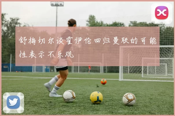 舒梅切尔谈霍伊伦回归曼联的可能性表示不乐观
