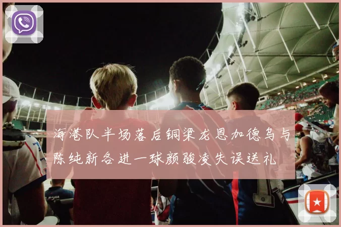 海港队半场落后铜梁龙恩加德乌与陈纯新各进一球颜骏凌失误送礼