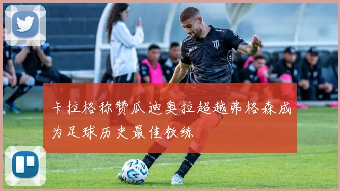 卡拉格称赞瓜迪奥拉超越弗格森成为足球历史最佳教练