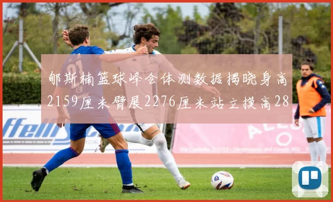 郇斯楠篮球峰会体测数据揭晓身高2159厘米臂展2276厘米站立摸高2832厘米