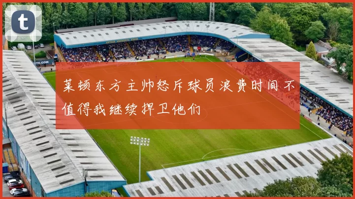 莱顿东方主帅怒斥球员浪费时间不值得我继续捍卫他们