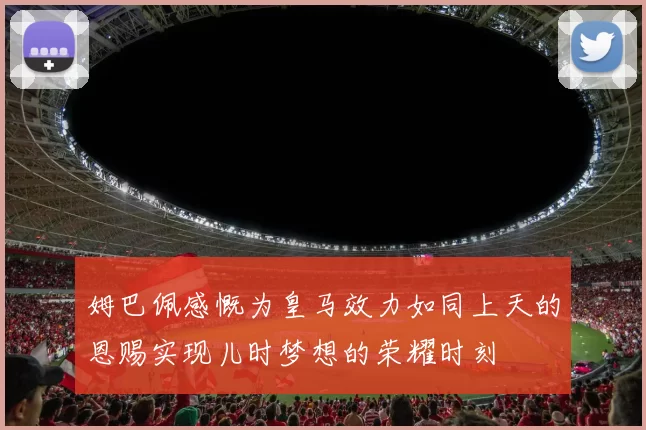 姆巴佩感慨为皇马效力如同上天的恩赐实现儿时梦想的荣耀时刻